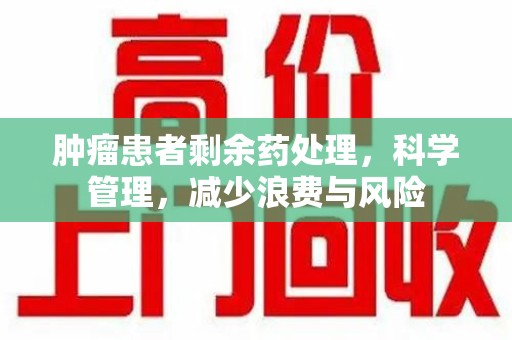 新乡肿瘤患者剩余药处理，科学管理，减少浪费与风险