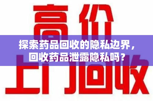 新乡探索药品回收的隐私边界，回收药品泄露隐私吗？
