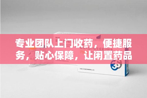 新乡专业团队上门收药，便捷服务，贴心保障，让闲置药品不再浪费