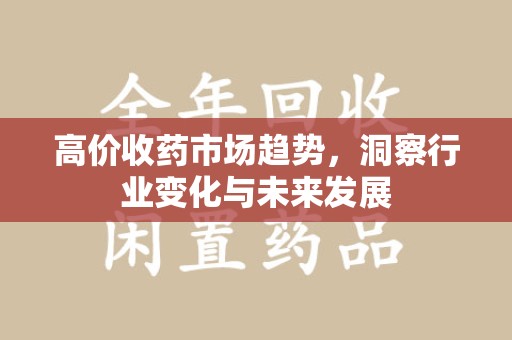 新乡高价收药市场趋势，洞察行业变化与未来发展