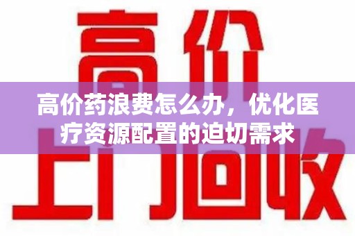 新乡高价药浪费怎么办，优化医疗资源配置的迫切需求