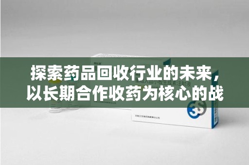 新乡探索药品回收行业的未来，以长期合作收药为核心的战略布局