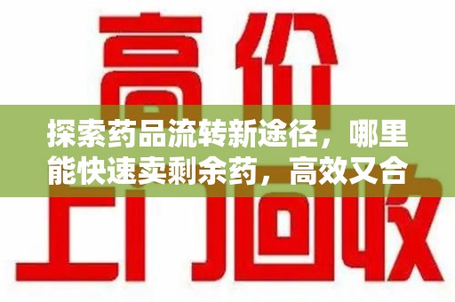 新乡探索药品流转新途径，哪里能快速卖剩余药，高效又合规