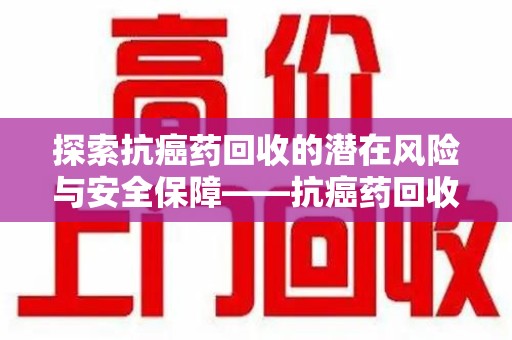 新乡探索抗癌药回收的潜在风险与安全保障——抗癌药回收安全吗？
