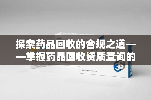 新乡探索药品回收的合规之道——掌握药品回收资质查询的关键步骤