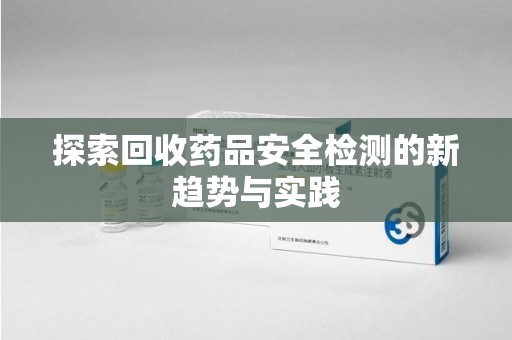 新乡探索回收药品安全检测的新趋势与实践