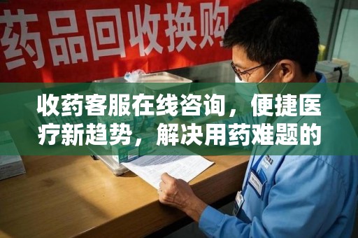 新乡收药客服在线咨询，便捷医疗新趋势，解决用药难题的高效途径