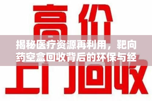 新乡揭秘医疗资源再利用，靶向药空盒回收背后的环保与经济价值