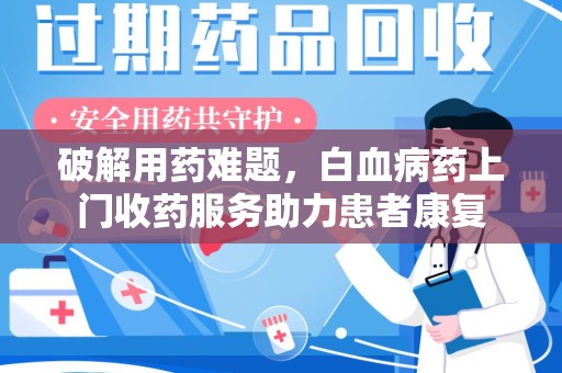 新乡破解用药难题，白血病药上门收药服务助力患者康复