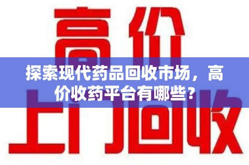 新乡探索现代药品回收市场，高价收药平台有哪些？