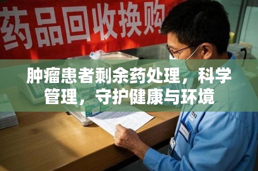 新乡肿瘤患者剩余药处理，科学管理，守护健康与环境