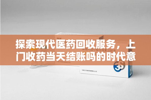 新乡探索现代医药回收服务，上门收药当天结账吗的时代意义与实际操作
