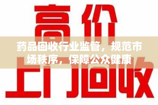 新乡药品回收行业监管，规范市场秩序，保障公众健康