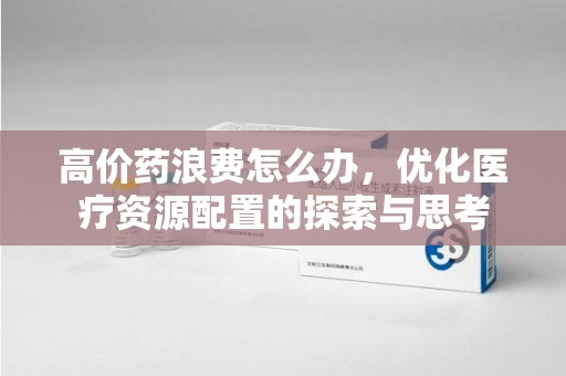 新乡高价药浪费怎么办，优化医疗资源配置的探索与思考