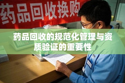 新乡药品回收的规范化管理与资质验证的重要性