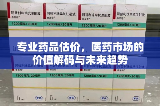 新乡专业药品估价，医药市场的价值解码与未来趋势