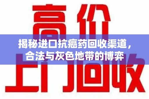 新乡揭秘进口抗癌药回收渠道，合法与灰色地带的博弈